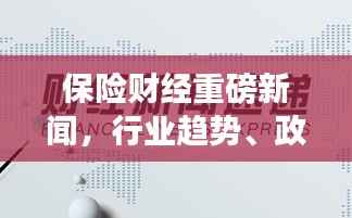 保险财经重磅新闻,行业趋势、政策影响与创新发展深度解析