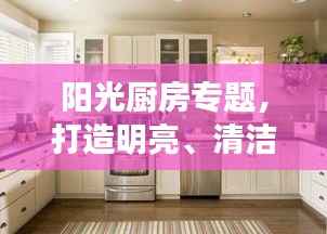 阳光厨房专题,打造明亮、清洁、高效的烹饪空间,美食诞生的理想之地!