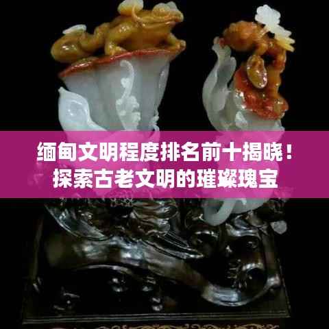 缅甸文明程度排名前十揭晓!探索古老文明的璀璨瑰宝